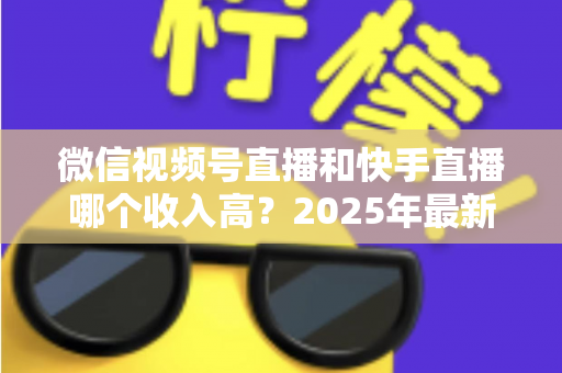 微信视频号直播和快手直播哪个收入高?2025年最新平台收益全面对比与选择指南 微信视频号直播和快手直播哪个收入高?2025年最新平台收益全面对比与选择指南