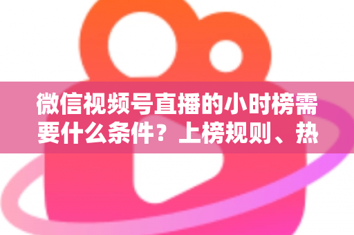 微信视频号直播的小时榜需要什么条件?上榜规则、热度提升技巧全解析 微信视频号直播的小时榜需要什么条件?上榜规则、热度提升技巧全解析