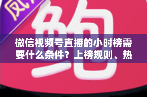 微信视频号直播的小时榜需要什么条件?上榜规则、热度提升技巧全解析 微信视频号直播的小时榜需要什么条件?上榜规则、热度提升技巧全解析