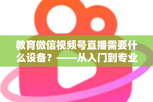 教育微信视频号直播需要什么设备?——从入门到专业的完整配置指南 教育微信视频号直播需要什么设备?——从入门到专业的完整配置指南