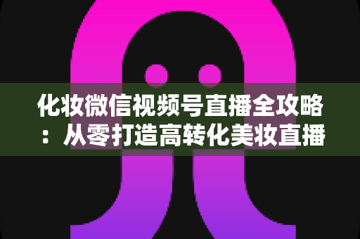 化妆微信视频号直播全攻略:从零打造高转化美妆直播间的实战指南 化妆微信视频号直播全攻略:从零打造高转化美妆直播间的实战指南