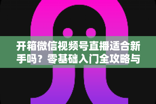 开箱微信视频号直播适合新手吗?零基础入门全攻略与实战经验分享 开箱微信视频号直播适合新手吗?零基础入门全攻略与实战经验分享