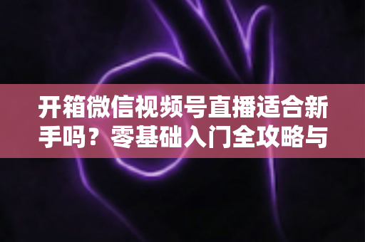 开箱微信视频号直播适合新手吗?零基础入门全攻略与实战经验分享 开箱微信视频号直播适合新手吗?零基础入门全攻略与实战经验分享