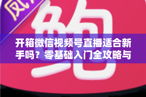 开箱微信视频号直播适合新手吗?零基础入门全攻略与实战经验分享 开箱微信视频号直播适合新手吗?零基础入门全攻略与实战经验分享