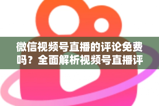 微信视频号直播的评论免费吗?全面解析视频号直播评论功能、隐藏成本与互动技巧 微信视频号直播的评论免费吗?全面解析视频号直播评论功能、隐藏成本与互动技巧
