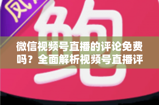 微信视频号直播的评论免费吗?全面解析视频号直播评论功能、隐藏成本与互动技巧 微信视频号直播的评论免费吗?全面解析视频号直播评论功能、隐藏成本与互动技巧