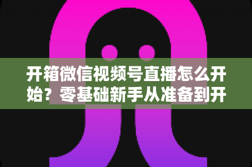 开箱微信视频号直播怎么开始?零基础新手从准备到开播的完整实战指南 开箱微信视频号直播怎么开始?零基础新手从准备到开播的完整实战指南