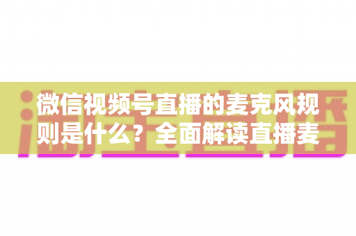 微信视频号直播的麦克风规则是什么？全面解读直播麦克风使用规范与合规技巧