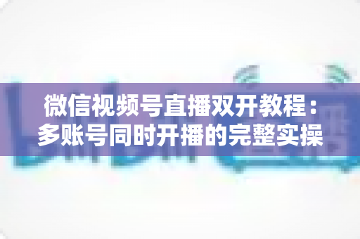 微信视频号直播双开教程:多账号同时开播的完整实操指南与避坑秘籍 微信视频号直播双开教程:多账号同时开播的完整实操指南与避坑秘籍