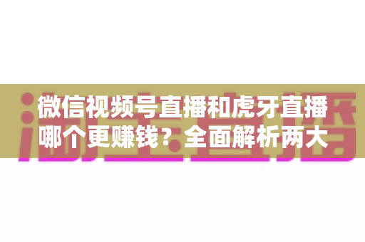 微信视频号直播和虎牙直播哪个更赚钱?全面解析两大直播平台的变现潜力与选择指南 微信视频号直播和虎牙直播哪个更赚钱?全面解析两大直播平台的变现潜力与选择指南