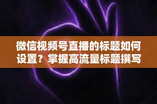 微信视频号直播的标题如何设置？掌握高流量标题撰写技巧，让直播间人气快速翻倍