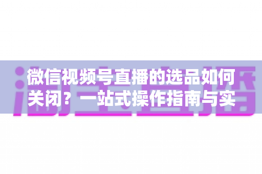 微信视频号直播的选品如何关闭？一站式操作指南与实用避坑攻略