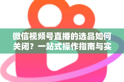 微信视频号直播的选品如何关闭？一站式操作指南与实用避坑攻略