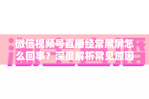 微信视频号直播经常黑屏怎么回事？深度解析常见原因与高效解决方案