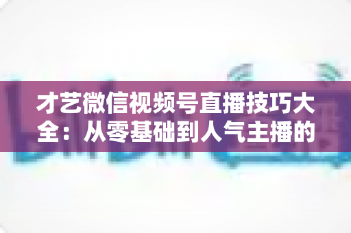 才艺微信视频号直播技巧大全：从零基础到人气主播的实战指南