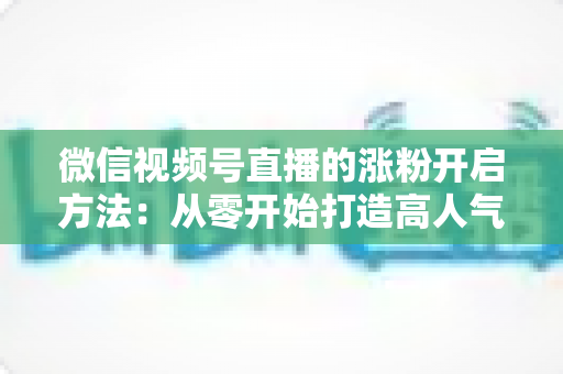微信视频号直播的涨粉开启方法：从零开始打造高人气直播间的完整指南