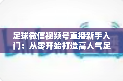 足球微信视频号直播新手入门：从零开始打造高人气足球直播间的完整实战指南