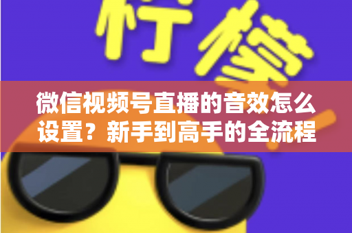 微信视频号直播的音效怎么设置?新手到高手的全流程音效配置详解 微信视频号直播的音效怎么设置?新手到高手的全流程音效配置详解