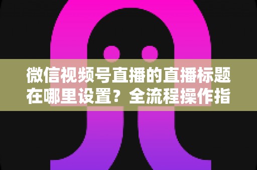 微信视频号直播的直播标题在哪里设置?全流程操作指南与高转化标题写作技巧一文讲透 微信视频号直播的直播标题在哪里设置?全流程操作指南与高转化标题写作技巧一文讲透