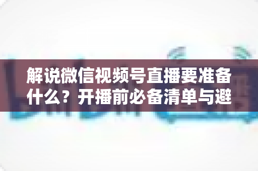 解说微信视频号直播要准备什么？开播前必备清单与避坑指南全解析
