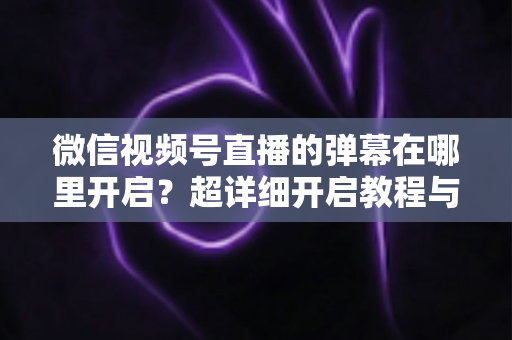微信视频号直播的弹幕在哪里开启?超详细开启教程与运营技巧全解析 微信视频号直播的弹幕在哪里开启?超详细开启教程与运营技巧全解析