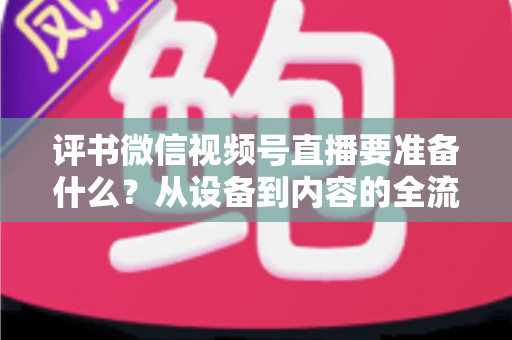 评书微信视频号直播要准备什么？从设备到内容的全流程筹备指南，助你首播人气爆棚
