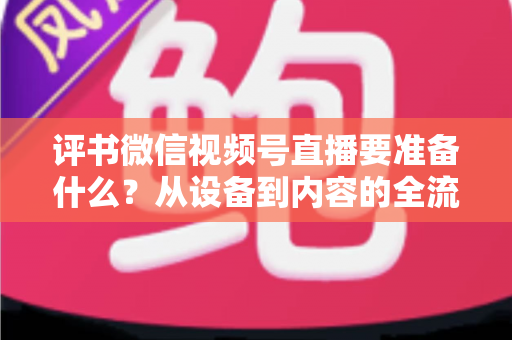 评书微信视频号直播要准备什么？从设备到内容的全流程筹备指南，助你首播人气爆棚