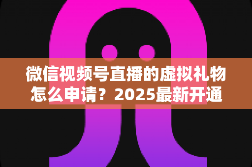 微信视频号直播的虚拟礼物怎么申请?2025最新开通条件、操作步骤与收益提现全攻略 微信视频号直播的虚拟礼物怎么申请?2025最新开通条件、操作步骤与收益提现全攻略