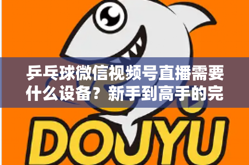乒乓球微信视频号直播需要什么设备？新手到高手的完整设备清单与搭建攻略