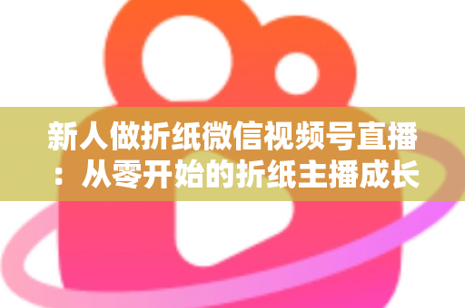 新人做折纸微信视频号直播:从零开始的折纸主播成长全攻略 新人做折纸微信视频号直播:从零开始的折纸主播成长全攻略