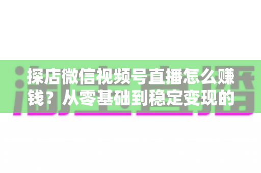 探店微信视频号直播怎么赚钱？从零基础到稳定变现的完整实战指南