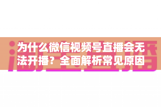 为什么微信视频号直播会无法开播？全面解析常见原因与实用解决方法