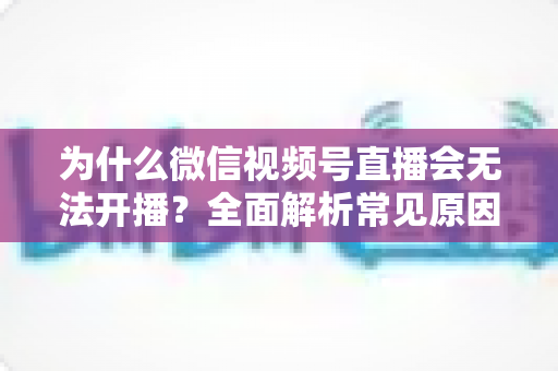 为什么微信视频号直播会无法开播？全面解析常见原因与实用解决方法