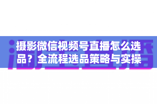 摄影微信视频号直播怎么选品?全流程选品策略与实操指南,助你直播间销量倍增 摄影微信视频号直播怎么选品?全流程选品策略与实操指南,助你直播间销量倍增