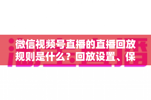 微信视频号直播的直播回放规则是什么?回放设置、保存期限与观看权限全解析 微信视频号直播的直播回放规则是什么?回放设置、保存期限与观看权限全解析