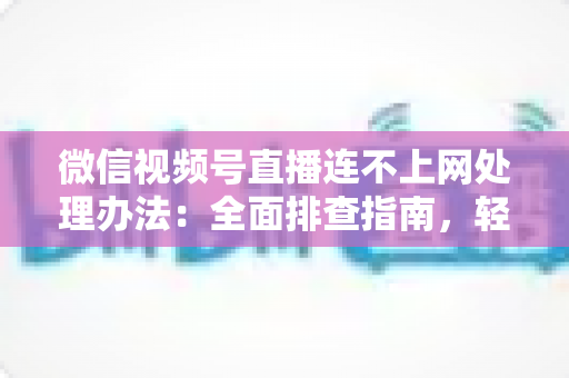 微信视频号直播连不上网处理办法：全面排查指南，轻松恢复直播连接