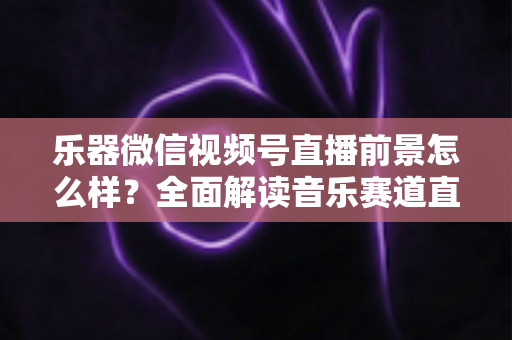乐器微信视频号直播前景怎么样?全面解读音乐赛道直播的机遇、变现路径与实战策略 乐器微信视频号直播前景怎么样?全面解读音乐赛道直播的机遇、变现路径与实战策略
