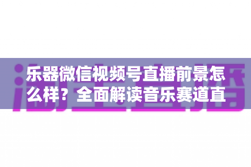 乐器微信视频号直播前景怎么样?全面解读音乐赛道直播的机遇、变现路径与实战策略 乐器微信视频号直播前景怎么样?全面解读音乐赛道直播的机遇、变现路径与实战策略