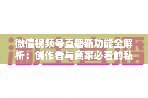 微信视频号直播新功能全解析:创作者与商家必看的私域流量变现新机遇 微信视频号直播新功能全解析:创作者与商家必看的私域流量变现新机遇