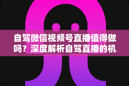 自驾微信视频号直播值得做吗？深度解析自驾直播的机遇、挑战与变现全攻略