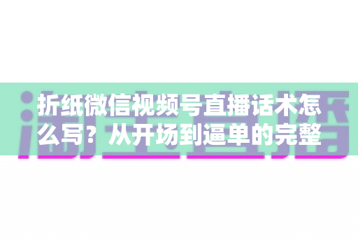 折纸微信视频号直播话术怎么写？从开场到逼单的完整话术搭建指南（新手也能直接套用）