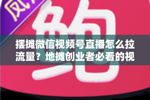 摆摊微信视频号直播怎么拉流量?地摊创业者必看的视频号直播引流实战指南 摆摊微信视频号直播怎么拉流量?地摊创业者必看的视频号直播引流实战指南