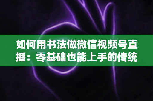 如何用书法做微信视频号直播:零基础也能上手的传统艺术直播实战全攻略 如何用书法做微信视频号直播:零基础也能上手的传统艺术直播实战全攻略