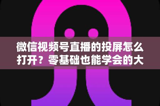 微信视频号直播的投屏怎么打开?零基础也能学会的大屏观看全攻略 微信视频号直播的投屏怎么打开?零基础也能学会的大屏观看全攻略