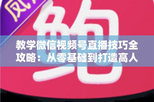 教学微信视频号直播技巧全攻略：从零基础到打造高人气知识直播间的实战秘籍