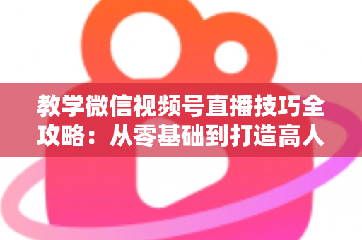教学微信视频号直播技巧全攻略：从零基础到打造高人气知识直播间的实战秘籍