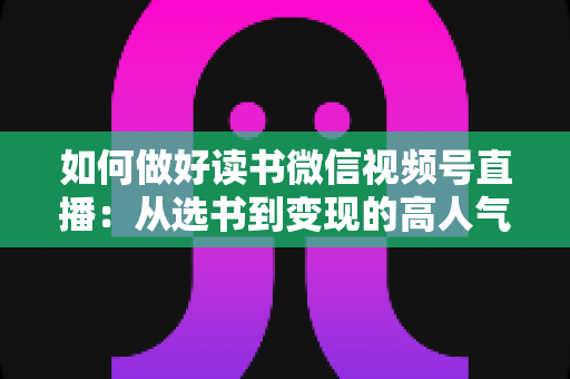 如何做好读书微信视频号直播：从选书到变现的高人气知识直播间打造全攻略