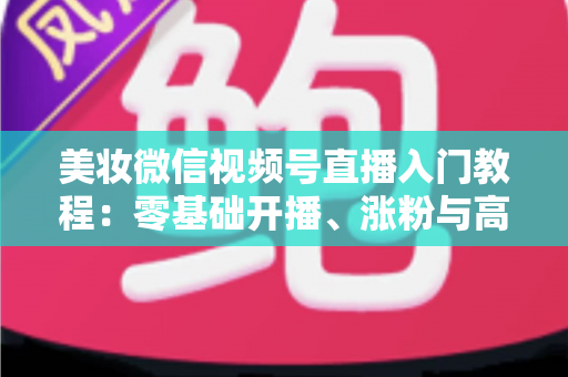 美妆微信视频号直播入门教程：零基础开播、涨粉与高转化的全流程实战指南