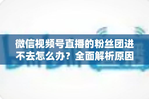 微信视频号直播的粉丝团进不去怎么办?全面解析原因与实用解决方法 微信视频号直播的粉丝团进不去怎么办?全面解析原因与实用解决方法