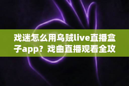 戏迷怎么用乌贼live直播盒子app？戏曲直播观看全攻略，从下载到互动一篇讲透